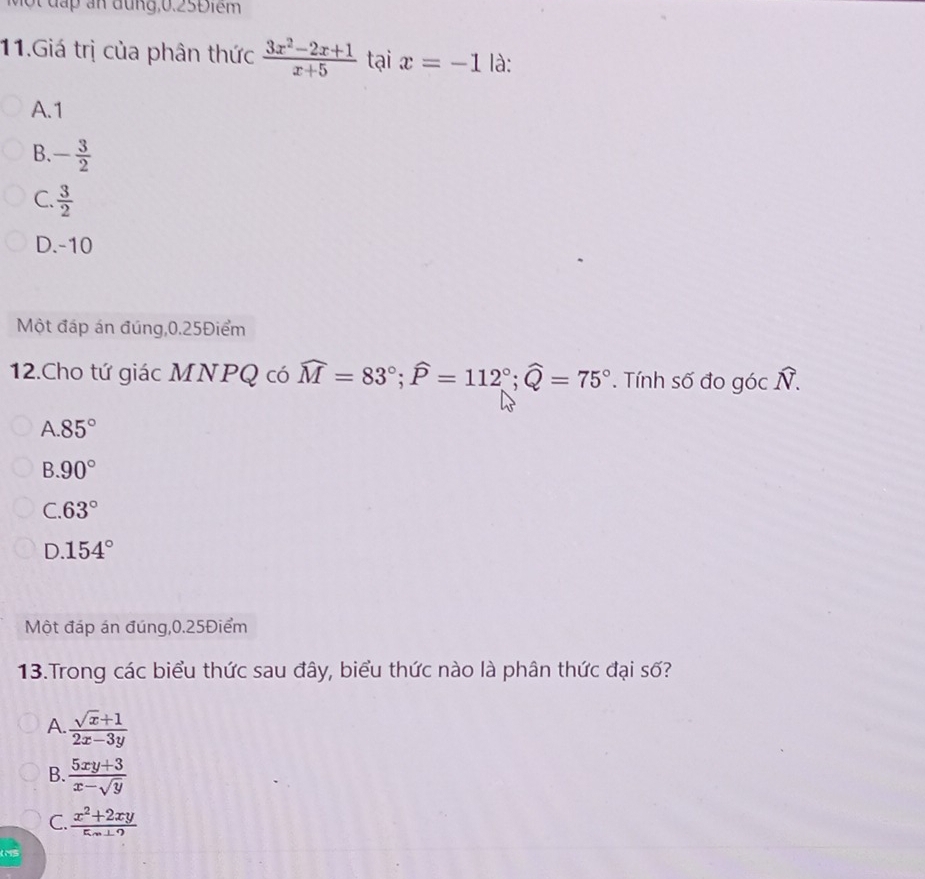 Một đấp an đung, 0.25Điểm
11.Giá trị của phân thức  (3x^2-2x+1)/x+5  tại x=-1 là:
A. 1
B. - 3/2 
C.  3/2 
D. -10
Một đáp án đúng, 0.25Điểm
12.Cho tứ giác MNPQ có widehat M=83°; widehat P=112°; widehat Q=75°. Tính số đo góc widehat N.
A. 85°
B. 90°
C. 63°
D. 154°
Một đáp án đúng, 0.25Điểm
13.Trong các biểu thức sau đây, biểu thức nào là phân thức đại số?
A.  (sqrt(x)+1)/2x-3y 
B.  (5xy+3)/x-sqrt(y) 
C.  (x^2+2xy)/5x⊥ 9 
L MS