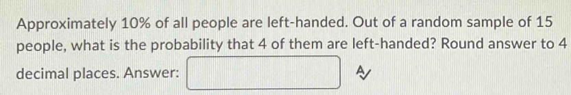 Approximately 10% of all people are left-handed. Out of a random sample of 15
people, what is the probability that 4 of them are left-handed? Round answer to 4
decimal places. Answer: □ A