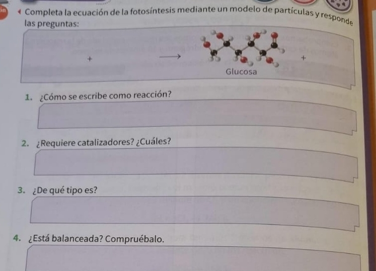 « Completa la ecuación de la fotosíntesis mediante un modelo de partículas y responde 
las preguntas: 
+ 
+ 
Glucosa 
1º ¿Cómo se escribe como reacción? 
2. ¿Requiere catalizadores? ¿Cuáles? 
3. ¿De qué tipo es? 
4. ¿Está balanceada? Compruébalo.