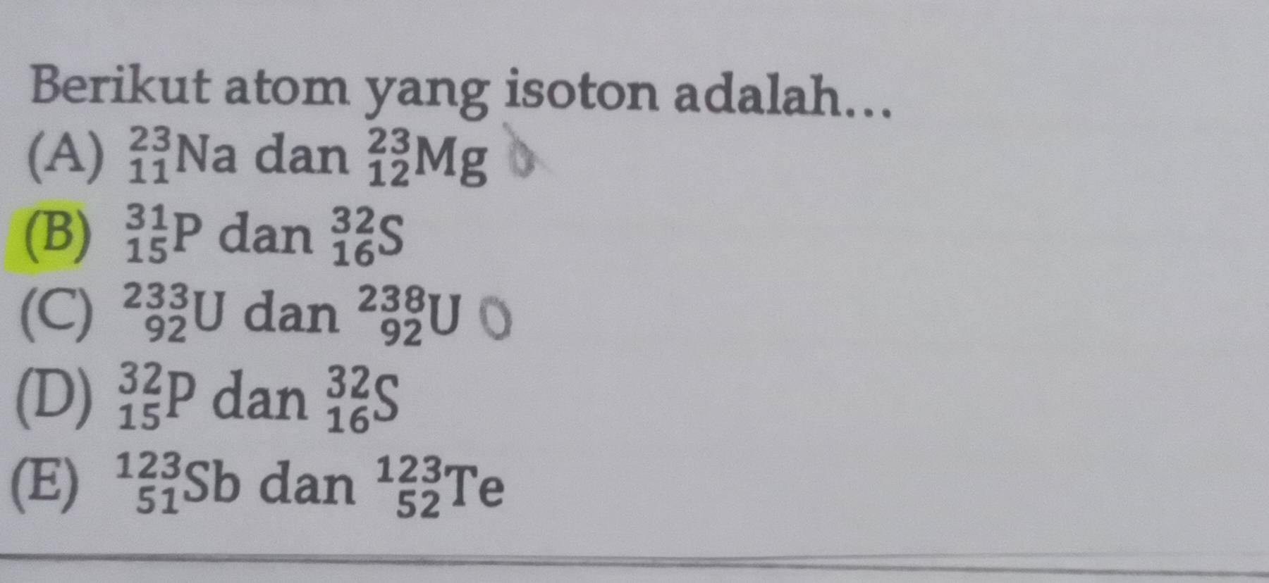 Berikut atom yang isoton adalah...
(A) _(11)^(23)Na dan _(12)^(23)Mg
(B) _(15)^(31)P dan _(16)^(32)S
(C) _(92)^(233)U dan^(238)_92U
(D) _(15)^(32)P dan _(16)^(32)S
(E) ^123_51Sb dan _(52)^(123)Te