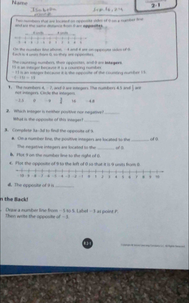 Name
S o b 2-1
Two numbers that are located on opposite sides of () on a number line
and are the same distance from 0 are opposites .
On the number line above, -4 and 4 are on opposite sides of 0.
Each is 4 units from 0, so they are opposites.
The counting numbers, their opposites, and 0 are integers.
15 is an integer because it is a counting number.
- 15 is an integer because it is the opposite of the counting number 15.
-(-15)=15
1. The numbers 4, -7, and 0 are integers. The numbers 4.5 and  1/2  are
not integers. Circle the integers.
= 2.5 o - 9  3/4  16 -4.8
2. Which integer is neither positive nor negative?_
What is the opposite of this integer?_
3. Complete 3a-3d to find the opposite of 9.
a. On a number line, the positive integers are located to the _of 0
The negative integers are located to the _of 0.
b. Plot 9 on the number line to the right of 0.
c. Plot the opposite of 9 to the left of 0 so that it is 9 units from 0.
d. The opposite of 9 is_
n the Back!
Draw a number line from -5 to 5. Label -3 as point P.
Then write the opposite of −3.
R 2-1 Caiorigía @ Sonves Gearning Can