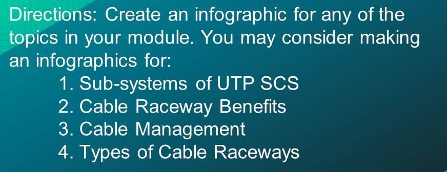 Directions: Create an infographic for any of the 
topics in your module. You may consider making 
an infographics for: 
1. Sub-systems of UTP SCS 
2. Cable Raceway Benefits 
3. Cable Management 
4. Types of Cable Raceways