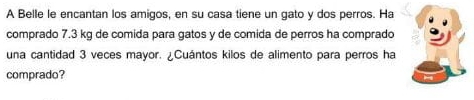 A Belle le encantan los amigos, en su casa tiene un gato y dos perros. Ha 
comprado 7.3 kg de comida para gatos y de comida de perros ha comprado 
una cantidad 3 veces mayor. ¿Cuántos kilos de alimento para perros ha 
comprado?