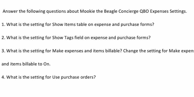 Answer the following questions about Mookie the Beagle Concierge QBO Expenses Settings. 
1. What is the setting for Show Items table on expense and purchase forms? 
2. What is the setting for Show Tags field on expense and purchase forms? 
3. What is the setting for Make expenses and items billable? Change the setting for Make expen: 
and items billable to On. 
4. What is the setting for Use purchase orders?