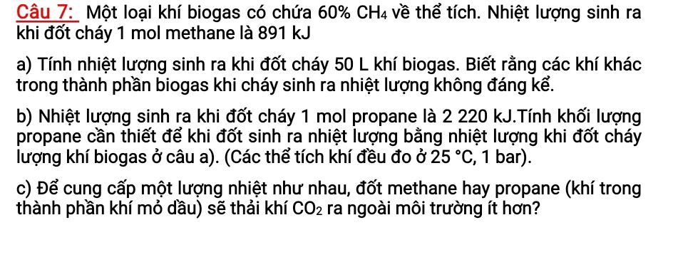 Một loại khí biogas có chứa 60% CH₄ về thể tích. Nhiệt lượng sinh ra 
khi đốt cháy 1 mol methane là 891 kJ 
a) Tính nhiệt lượng sinh ra khi đốt cháy 50 L khí biogas. Biết rằng các khí khác 
trong thành phần biogas khi cháy sinh ra nhiệt lượng không đáng kể. 
b) Nhiệt lượng sinh ra khi đốt cháy 1 mol propane là 2 220 kJ.Tính khối lượng 
propane cần thiết để khi đốt sinh ra nhiệt lượng bằng nhiệt lượng khi đốt cháy 
lượng khí biogas ở câu a). (Các thể tích khí đều đo ở 25°C , 1 bar). 
c) Để cung cấp một lượng nhiệt như nhau, đốt methane hay propane (khí trong 
thành phần khí mỏ dầu) sẽ thải khí CO_2 ra ngoài môi trường ít hơn?