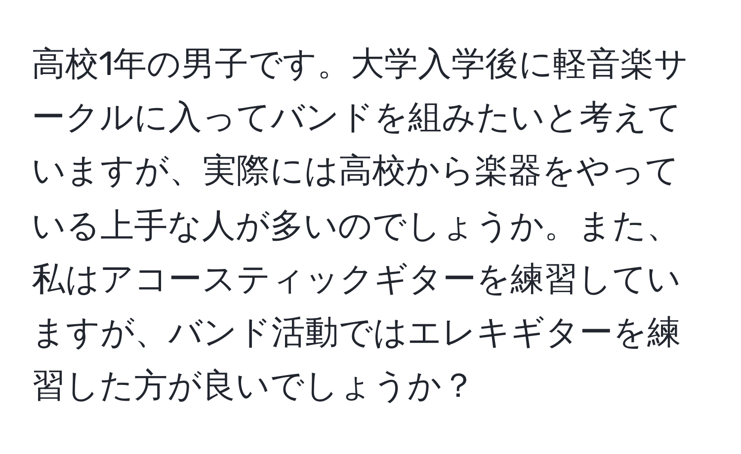 高校1年の男子です。大学入学後に軽音楽サークルに入ってバンドを組みたいと考えていますが、実際には高校から楽器をやっている上手な人が多いのでしょうか。また、私はアコースティックギターを練習していますが、バンド活動ではエレキギターを練習した方が良いでしょうか？