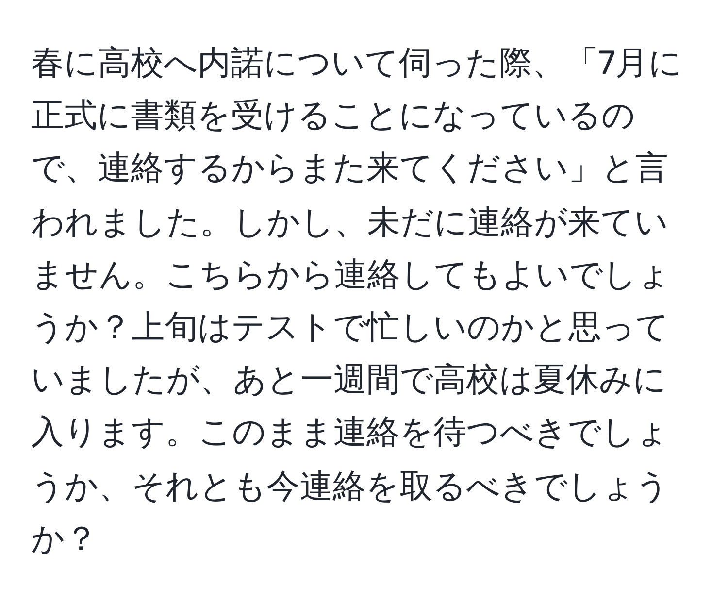 春に高校へ内諾について伺った際、「7月に正式に書類を受けることになっているので、連絡するからまた来てください」と言われました。しかし、未だに連絡が来ていません。こちらから連絡してもよいでしょうか？上旬はテストで忙しいのかと思っていましたが、あと一週間で高校は夏休みに入ります。このまま連絡を待つべきでしょうか、それとも今連絡を取るべきでしょうか？