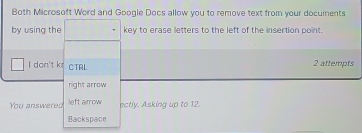 Both Microsoft Word and Google Docs allow you to remove text from your documents 
by using the key to erase letters to the left of the insertion point. 
I don't k CTRL 2 attempts 
right arrow 
You answered left arrow ectly. Asking up to 12. 
Backspace