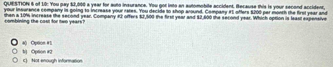 of 10: You pay $2,000 a year for auto insurance. You got into an automobile accident. Because this is your second accident,
your insurance company is going to increase your rates. You decide to shop around. Company #1 offers $200 per month the first year and
then a 10% increase the second year. Company #2 offers $2,500 the first year and $2,600 the second year. Which option is least expensive
combining the cost for two years?
a) Option #1
b) Option #2
c) Not enough information