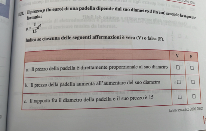 05 2010-2017 
D21. ll prezzo p (in euro) di una padella dipende dal suo diametro d (in cm) secondo la seguente 
formula:
p= 1/15 d^2
Indica se ciascuna delle seguenti affermazioni è vera (V) o falsa (F). 
)