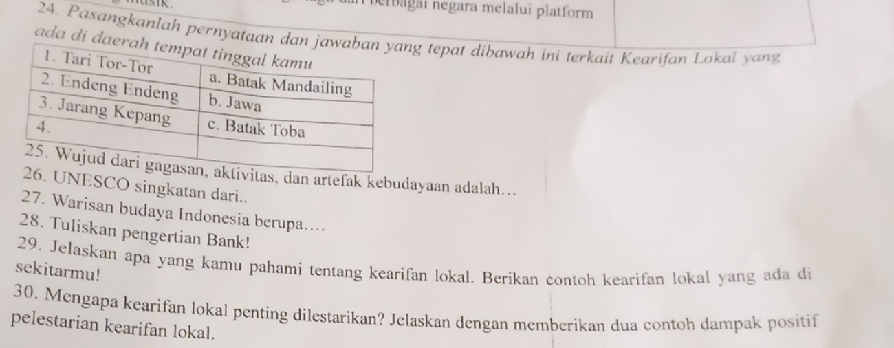 Derbagaı negara melalui platform 
24. Pasangkanlah pernyat tepat dibawah ini terkait Kearifan Lokal yang 
ada di 
as, dan artefak kebudayaan adalah….. 
UNESCO singkatan dari.. 
27. Warisan budaya Indonesia berupa.... 
28. Tuliskan pengertian Bank! 
29. Jelaskan apa yang kamu pahami tentang kearifan lokal. Berikan contoh kearifan lokal yang ada di 
sekitarmu! 
30. Mengapa kearifan lokal penting dilestarikan? Jelaskan dengan memberikan dua contoh dampak positif 
pelestarian kearifan lokal.