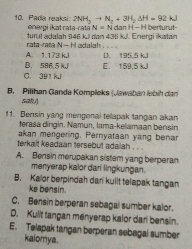 Pada reaksi: 2NH_3to N_2+3H_2Delta H=92kJ
energi ikat rata-rata Nequiv N dan H - H berturut-
turut adalah 946 kJ dan 436 kJ. Energi ikatan
rata-rata N - H adalah . . . .
A. 1.173 kJ D. 195,5 kJ
B. 586,5 kJ E. 159,5 kJ
C. 391 kJ
B. Pilihan Ganda Kompleks (Jawaban lebih dari
satu)
11. Bensin yang mengenai telapak tangan akan
terasa dingin. Namun, lama-kelamaan bensin
akan mengering. Pernyataan yang benar
terkait keadaan tersebut adalah . . .
A. Bensin merupakan sistem yang berperan
menyerap kalor dari lingkungan.
B. Kalor berpindah dari kulit telapak tangan
ke bensin.
C. Bensin berperan sebagal sumber kalor.
D. Kulit tangan menyerap kalor dari bensin.
E. Telapak tangan berperan sebagal sumber
kalornya.