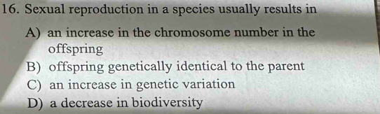 Sexual reproduction in a species usually results in
A) an increase in the chromosome number in the
offspring
B) offspring genetically identical to the parent
C) an increase in genetic variation
D) a decrease in biodiversity