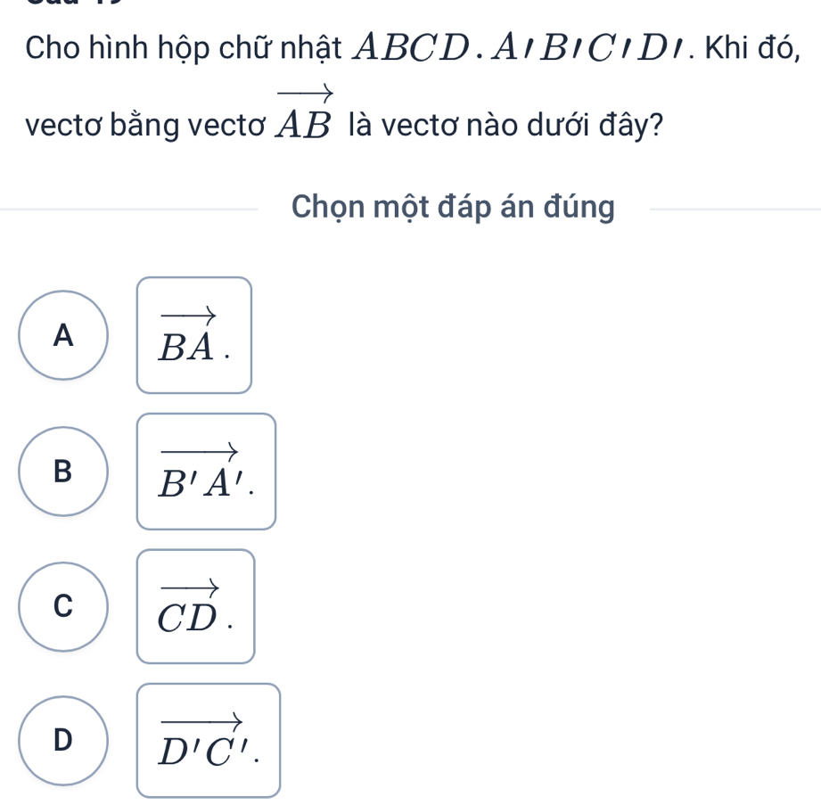 Cho hình hộp chữ nhật ABC D.AIBICIDI . Khi đó,
vectơ bằng vectơ vector AB là vectơ nào dưới đây?
Chọn một đáp án đúng
A vector BA.
B vector B'A'.
C vector CD.
D vector D'C'.