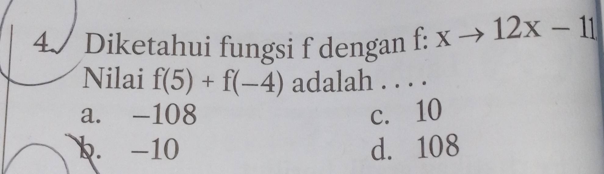 4/ Diketahui fungsi f dengan
f:xto 12x-11
Nilai f(5)+f(-4) adalah . . . .
a. -108 c. 10
b. -10 d. 108