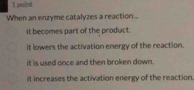 When an enzyme catalyzes a reaction...
it becomes part of the product.
it lowers the activation energy of the reaction.
it is used once and then broken down.
it increases the activation energy of the reaction.