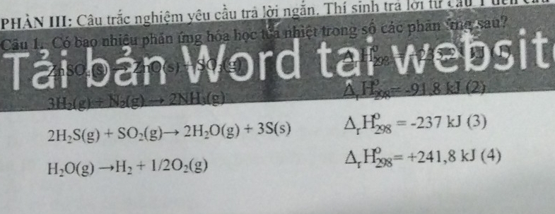 PHÀN III: Câu trắc nghiệm yêu cầu trả lời ngắn. Thí sinh tra lới tư cau
Câu 1. Có bao nhiều phần ứng hóa học tủa nhiệt trong số các phân ứg sau?
Tải bản Word tại websit
3H_2(g)+N_2(g)to 2NH_3(g)
△ H_2_8=-91.8kJ(2)
2H_2S(g)+SO_2(g)to 2H_2O(g)+3S(s) △ _rH_(298)^o=-237kJ(3)
H_2O(g)to H_2+1/2O_2(g)
△ _rH_(298)^o=+241,8kJ(4)