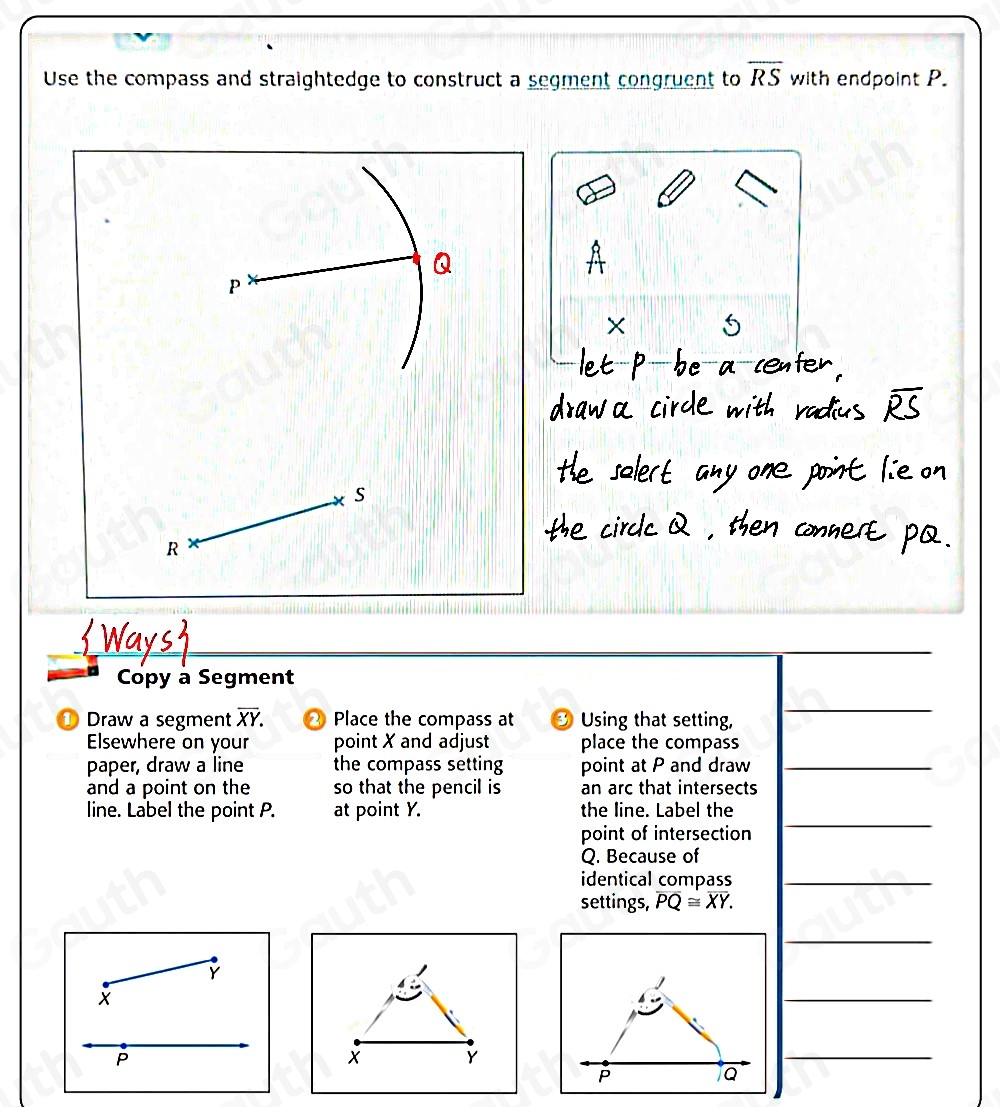 Use the compass and straightedge to construct a segment congruent to overline RS with endpoint P.
X 5
s
R
Copy à Segment 
① Draw a segment overline XY. 2 Place the compass at Using that setting, 
 
Elsewhere on your point X and adjust place the compass 
paper, draw a line the compass setting point at P and draw_ 
and a point on the so that the pencil is an arc that intersects 
line. Label the point P. at point Y. the line. Label the 
point of intersection

Q. Because of 
identical compass_ 
settings, overline PQ≌ overline XY.

Y
X

P