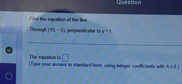 Question 
Find the equation of the line. 
Through (15,-5); perpendicular to y=1. 
The equation is □. 
(Type your answer in standard form, using integer coefficients with A≥ 0.)