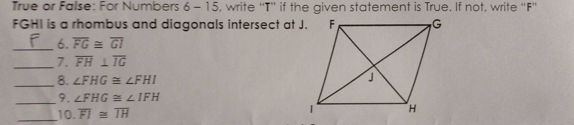 True or False: For Numbers 6 - 15, write “T”' if the given statement is True. If not, write “F'
FGHI is a rhombus and diagonals intersect at J. 
_6. overline FG≌ overline GI
_7. overline FH⊥ overline IG
_8. ∠ FHG≌ ∠ FHI
_9. ∠ FHG≌ ∠ IFH
_10. overline FI≌ overline IH