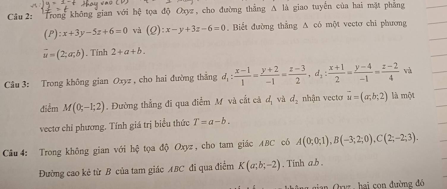 Trong không gian với hệ tọa độ Oxyz, cho đường thắng △ Idot a giao tuyến của hai mặt phăng
(P):x+3y-5z+6=0 và (Q): x-y+3z-6=0. Biết đường thẳng Δ có một vectơ chỉ phương
vector u=(2;a;b). Tính 2+a+b. 
Câu 3: Trong không gian Oxyz , cho hai đường thắng d_1: (x-1)/1 = (y+2)/-1 = (z-3)/2 , d_2: (x+1)/2 = (y-4)/-1 = (z-2)/4  và 
điểm M(0;-1;2). Đường thẳng đi qua điểm M và cắt cả d_1 và d_2 nhận vectơ vector u=(a;b;2) là một 
vectơ chi phương. Tính giá trị biểu thức T=a-b. 
Câu 4: Trong không gian với hệ tọa độ Oxyz, cho tam giác ABC có A(0;0;1), B(-3;2;0), C(2;-2;3). 
Đường cao kẻ từ B của tam giác ABC đi qua điểm K(a;b;-2). Tính a. b. 
g gian Orvz , hai con đường đó