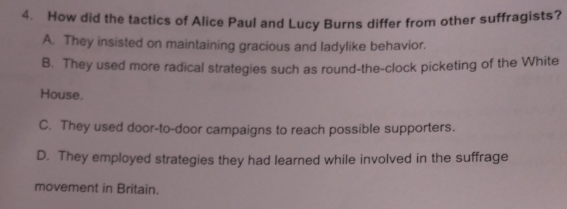 How did the tactics of Alice Paul and Lucy Burns differ from other suffragists?
A. They insisted on maintaining gracious and ladylike behavior.
B. They used more radical strategies such as round-the-clock picketing of the White
House.
C. They used door-to-door campaigns to reach possible supporters.
D. They employed strategies they had learned while involved in the suffrage
movement in Britain.