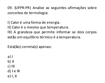 (UFPR-PR) Analise as seguintes afirmações sobre
conceitos de termologia:
I) Calor é uma forma de energia.
II) Caloré o mesmo que temperatura.
III) A grandeza que permite informar se dois corpos
estão em equilíbrio térmico é a temperatura.
Está(ão) correta(s) apenas:
a)l
b) Ⅱ
c)Ⅲ
d) ⅠeⅢ
e)I,Ⅱ