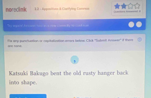 noredink 2.2 - Appositives & Clarifying Commas 
Questions Answered: B 
Try again! Answer two in a row correctly to cont nue. 
Fix any punctuation or capitalization errors below. Click "Submit Answer" if there o 
are none. 
, 
Katsuki Bakugo bent the old rusty hanger back 
into shape.