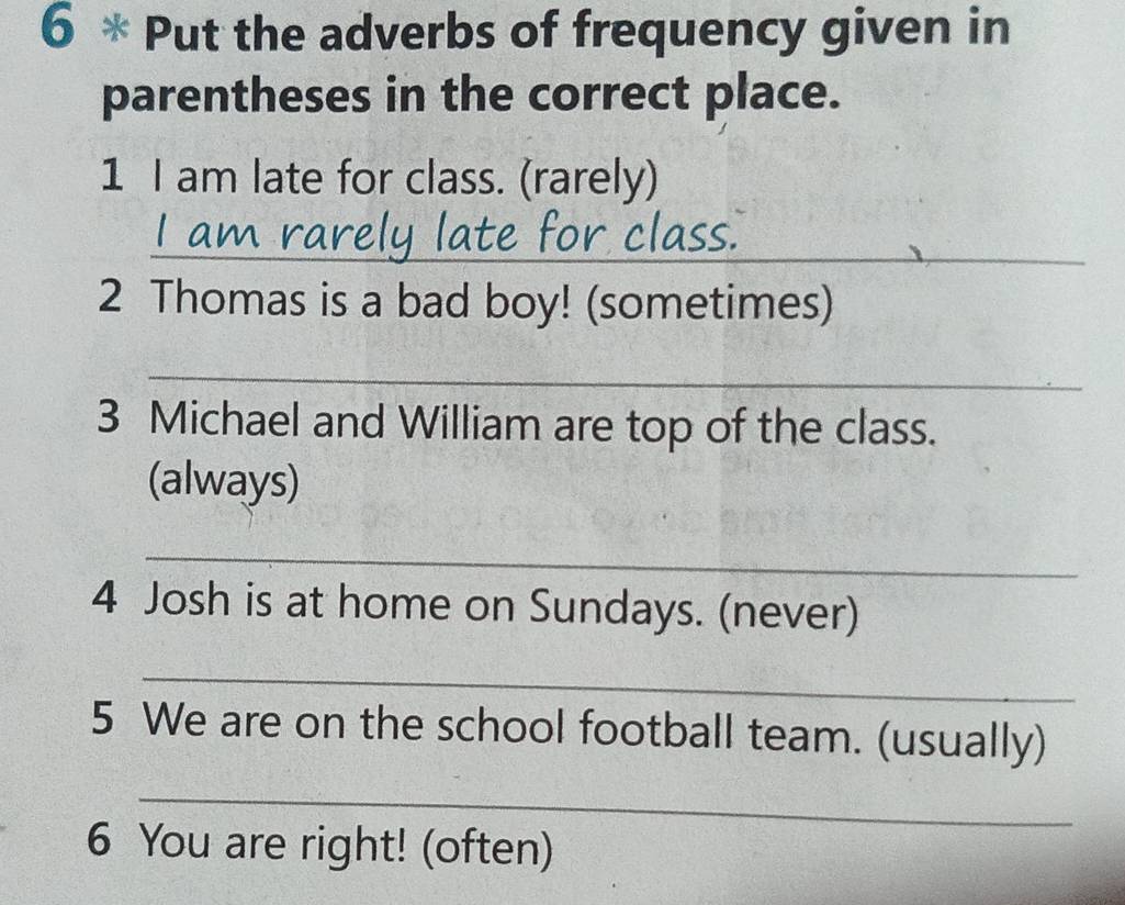 Put the adverbs of frequency given in 
parentheses in the correct place. 
1 I am late for class. (rarely) 
_ 
lass 
2 Thomas is a bad boy! (sometimes) 
_ 
3 Michael and William are top of the class. 
(always) 
_ 
4 Josh is at home on Sundays. (never) 
_ 
5 We are on the school football team. (usually) 
_ 
6 You are right! (often)