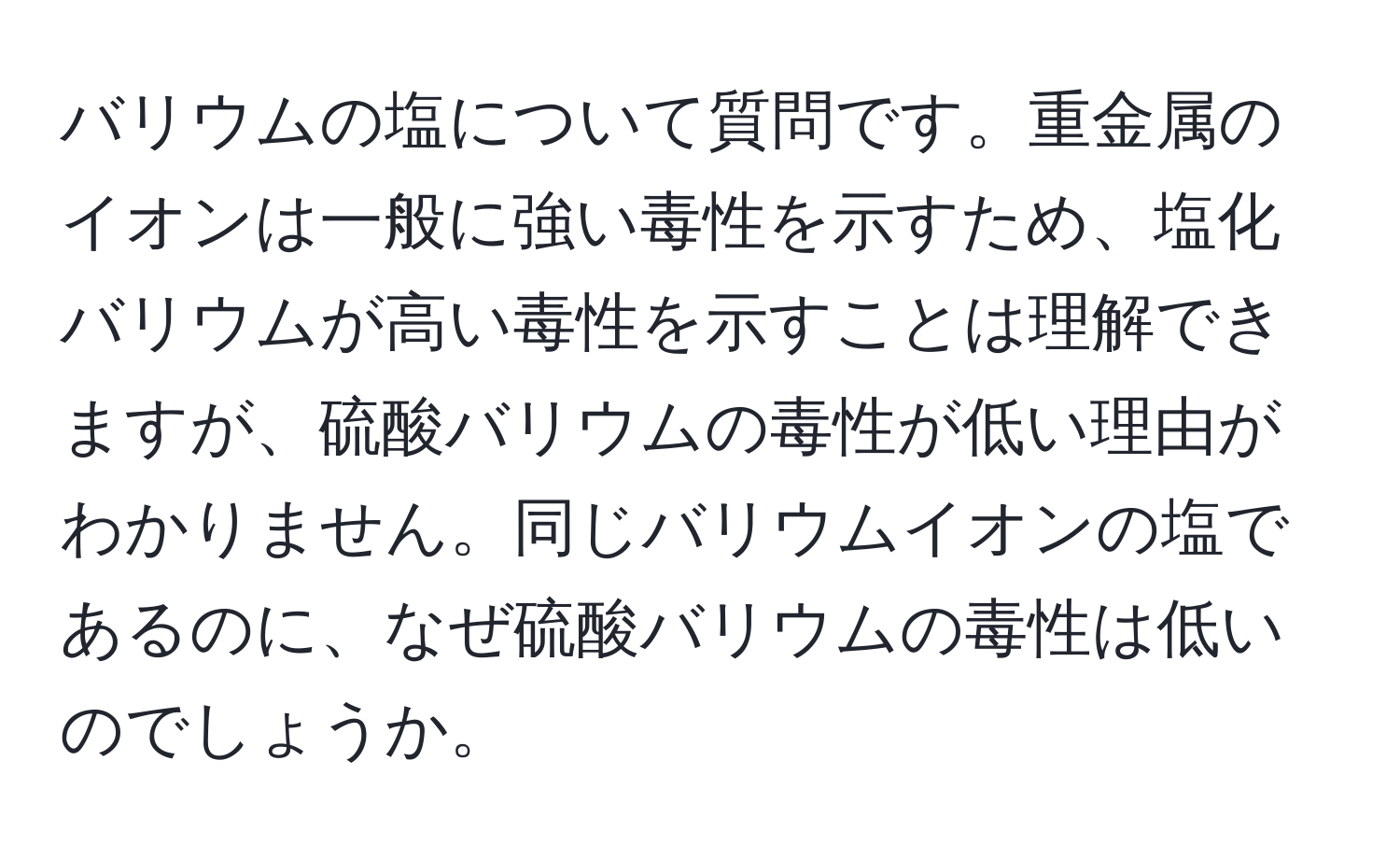 バリウムの塩について質問です。重金属のイオンは一般に強い毒性を示すため、塩化バリウムが高い毒性を示すことは理解できますが、硫酸バリウムの毒性が低い理由がわかりません。同じバリウムイオンの塩であるのに、なぜ硫酸バリウムの毒性は低いのでしょうか。