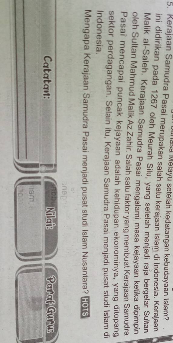 uñasa Melayu setelah kedatangan kebudayaan Islam? 
5. Kerajaan Samudra Pasai merupakan salah satu kerajaan Islam di Indonesia. Kerajaan 
ini didirikan pada 1267 oleh Meurah Silu, yang setelah menjadi raja bergelar Sultan 
Malik al-Saleh. Kerajaan Samudra Pasai mengalami masa kejayaan ketika dipimpin 
oleh Sultan Mahmud Malik Az Zahir. Salah satu faktor yang membuat Kerajaan Samudra 
Pasai mencapai puncak kejayaan adalah kehidupan ekonominya, yang ditopang 
sektor perdagangan. Selain itu, Kerajaan Samudra Pasai menjadi pusat studi Islam di 
Indonesia. 
Mengapa Kerajaan Samudra Pasai menjadi pusat studi Islam Nusantara? HOTS 
nep 
_ 
Nilai: 
Catatan: Paraf Guru: 
_
19m
_ 
_ 
om