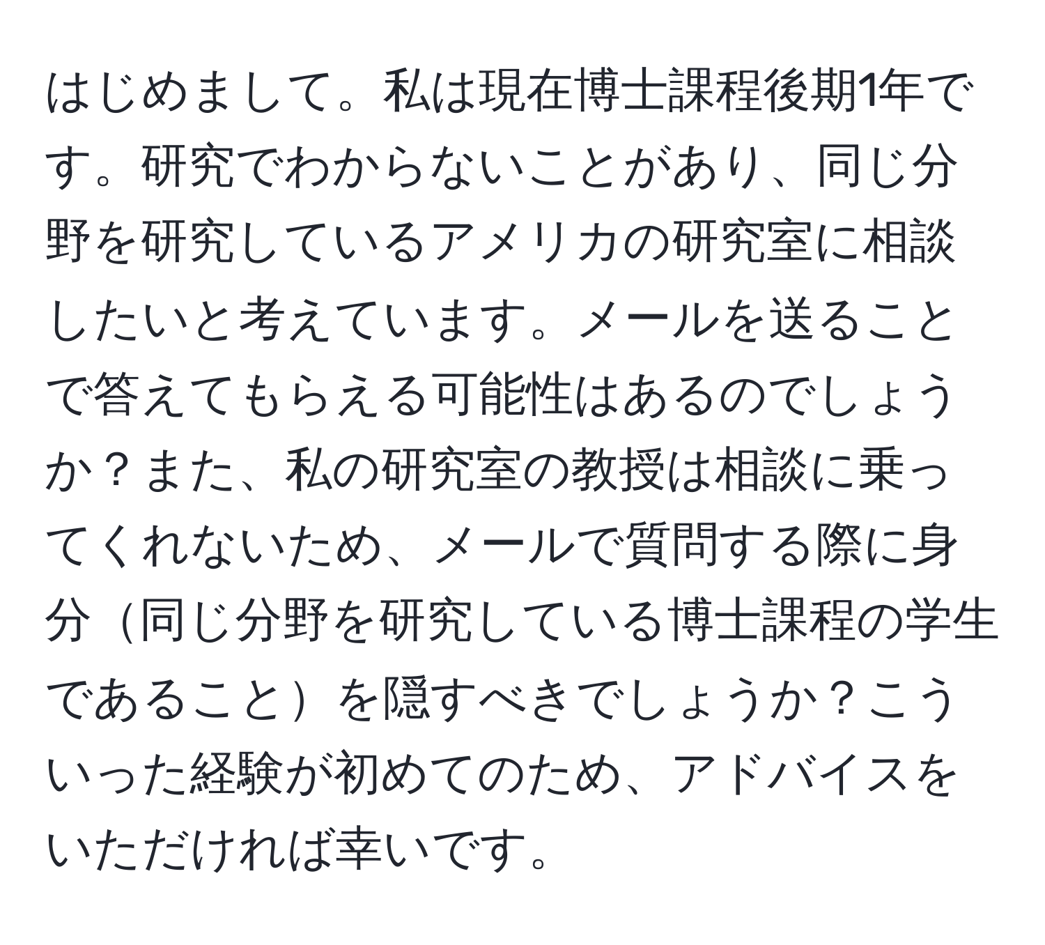 はじめまして。私は現在博士課程後期1年です。研究でわからないことがあり、同じ分野を研究しているアメリカの研究室に相談したいと考えています。メールを送ることで答えてもらえる可能性はあるのでしょうか？また、私の研究室の教授は相談に乗ってくれないため、メールで質問する際に身分同じ分野を研究している博士課程の学生であることを隠すべきでしょうか？こういった経験が初めてのため、アドバイスをいただければ幸いです。