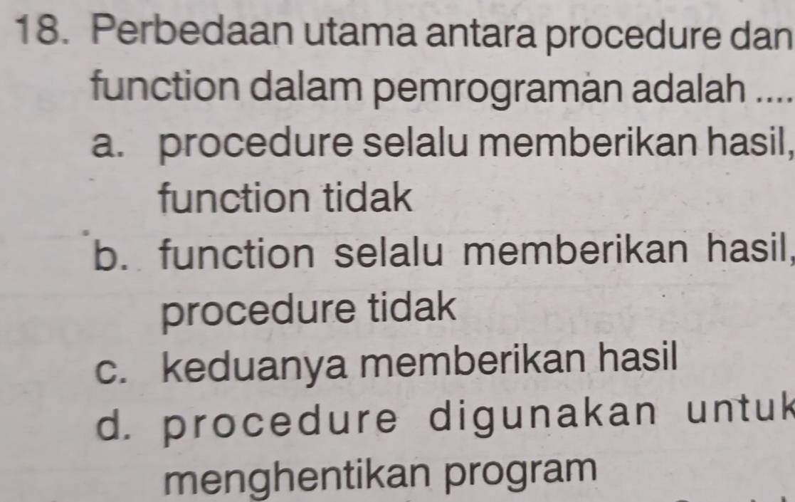 Perbedaan utama antara procedure dan
function dalam pemrograman adalah . .
a. procedure selalu memberikan hasil,
function tidak
b. function selalu memberikan hasil,
procedure tidak
c. keduanya memberikan hasil
d. procedure digunakan untuk
menghentikan program