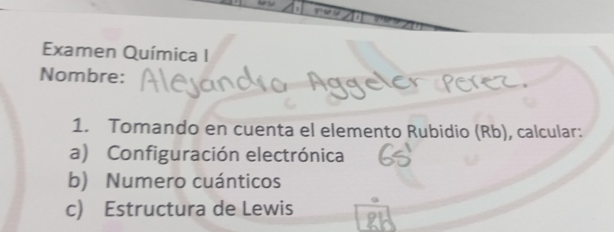 Examen Química I 
Nombre: 
1. Tomando en cuenta el elemento Rubidio (Rb), calcular: 
a) Configuración electrónica 
b) Numero cuánticos 
c) Estructura de Lewis