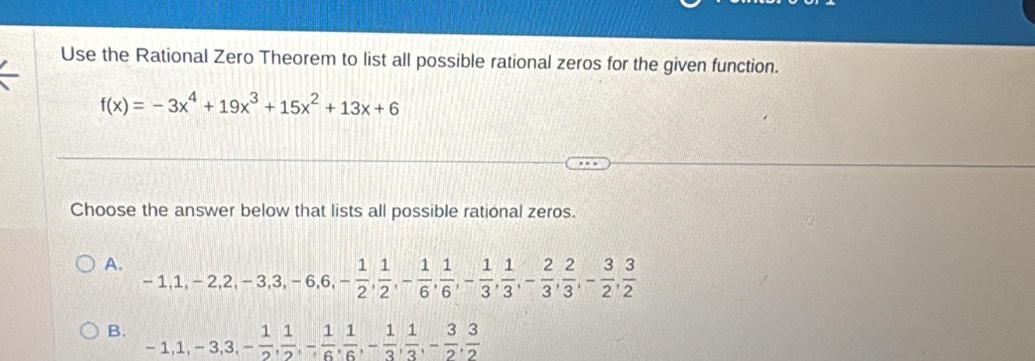 Use the Rational Zero Theorem to list all possible rational zeros for the given function.
f(x)=-3x^4+19x^3+15x^2+13x+6
Choose the answer below that lists all possible rational zeros.
A. -1, 1, -2, 2, -3, 3, -6, 6, - 1/2 ,  1/2 , - 1/6 ,  1/6 , - 1/3 ,  1/3 , - 2/3 ,  2/3 , - 3/2 ,  3/2 
B. -1, 1, -3, 3, - 1/2 ,  1/2 , - 1/6 ,  1/6 , - 1/3 ,  1/3 , - 3/2 ,  3/2 