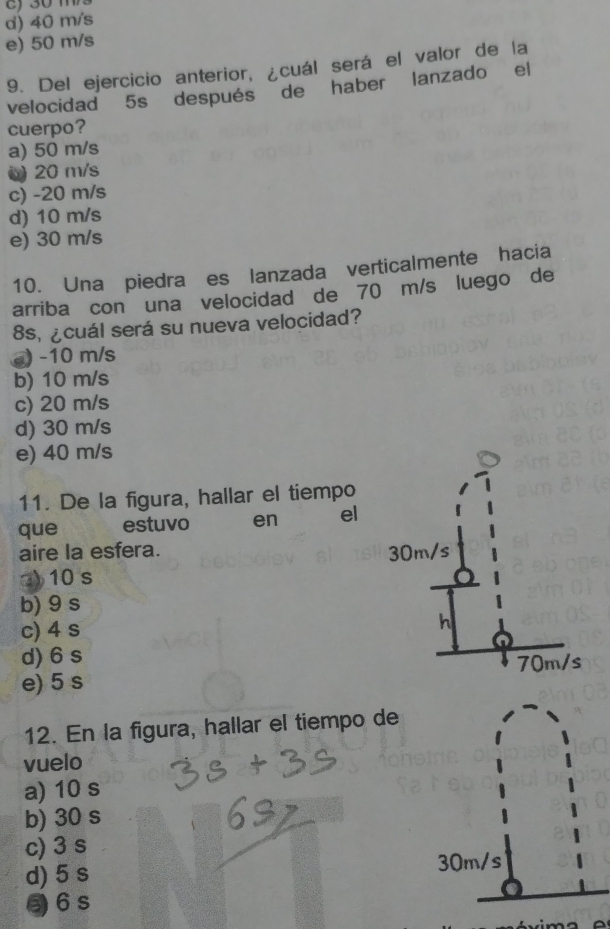 d) 40 m/s
e) 50 m/s
9. Del ejercicio anterior, ¿cuál será el valor de la
velocidad 5s después de haber lanzado el
cuerpo?
a) 50 m/s
0 20 m/s
c) -20 m/s
d) 10 m/s
e) 30 m/s
10. Una piedra es lanzada verticalmente hacia
arriba con una velocidad de 70 m/s luego de
8s, ¿cuál será su nueva velocidad?
@) -10 m/s
b) 10 m/s
c) 20 m/s
d) 30 m/s
e) 40 m/s
11. De la figura, hallar el tiempo
que estuvo en el
aire la esfera. 30m/s
) 10 s
b) 9 s
c) 4 s
h
d) 6 s
70m/s
e) 5 s
12. En la figura, hallar el tiempo de
vuelo
a) 10 s
b) 30 s
c) 3 s
d) 5 s
6s