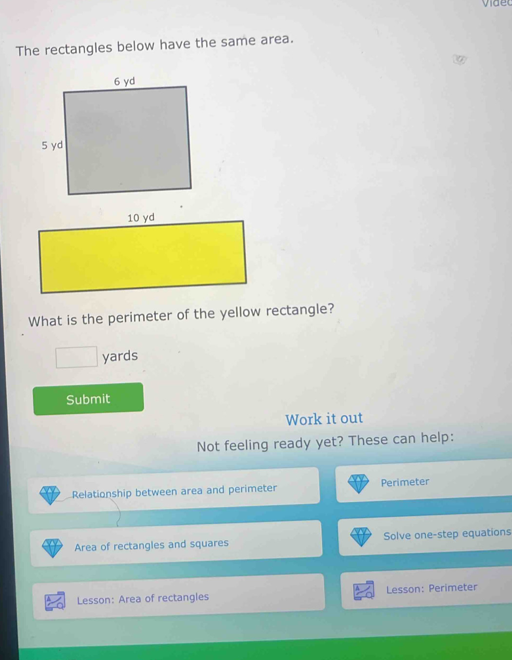 Videc 
The rectangles below have the same area. 
What is the perimeter of the yellow rectangle?
yards
Submit 
Work it out 
Not feeling ready yet? These can help: 
Relationship between area and perimeter Perimeter 
Area of rectangles and squares Solve one-step equations 
Lesson: Area of rectangles Lesson: Perimeter