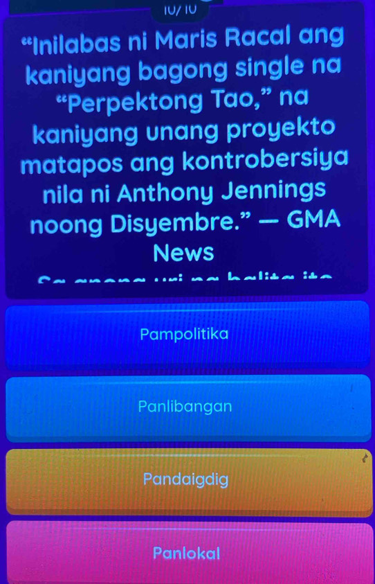 10/ 1U
“Inilabas ni Maris Racal ang
kaniyang bagong single na
“Perpektong Tao,” na
kaniyang unang proyekto
matapos ang kontrobersiya
nila ni Anthony Jennings
noong Disyembre.” — GMA
News
Pampolitika
Panlibangan
Pandaigdig
Panlokal