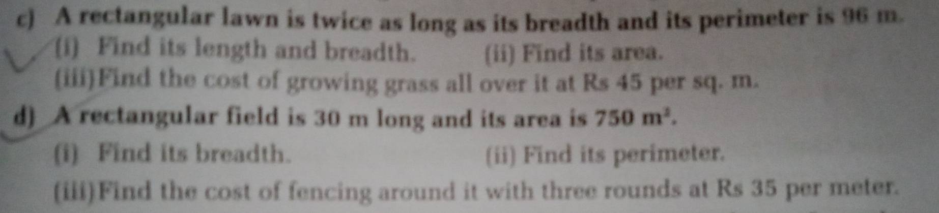 A rectangular lawn is twice as long as its breadth and its perimeter is 96 m. 
(i) Find its length and breadth. (ii) Find its area. 
(iii)Find the cost of growing grass all over it at Rs 45 per sq. m. 
d) A rectangular field is 30 m long and its area is 750m^2. 
(i) Find its breadth. (ii) Find its perimeter. 
(iii)Find the cost of fencing around it with three rounds at Rs 35 per meter.