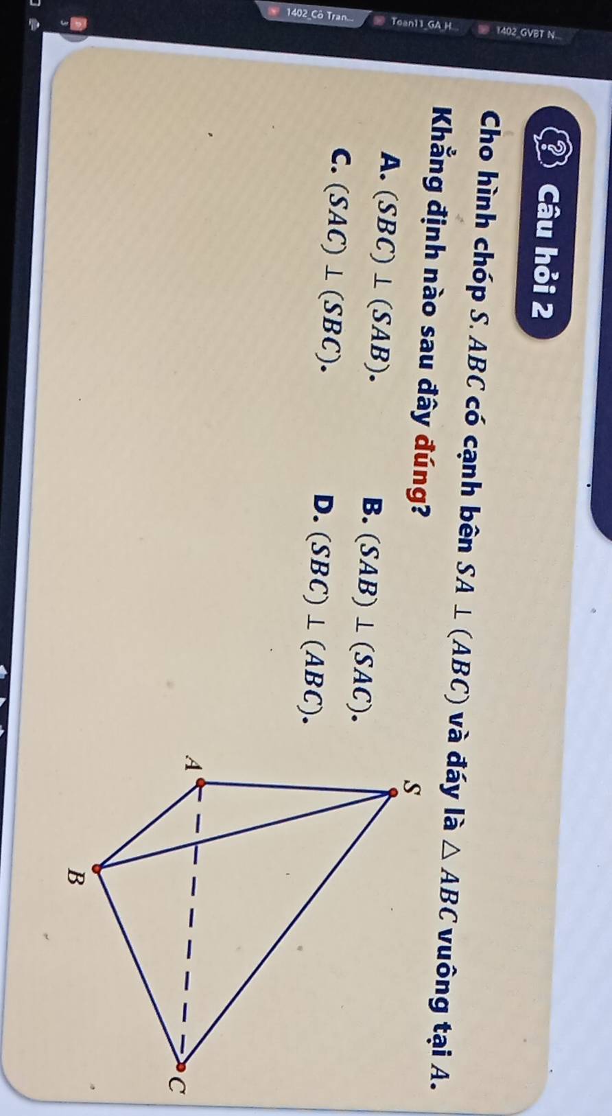Câu hỏi 2
Cho hình chóp S. ABC có cạnh bên SA⊥ (ABC) và đáy là △ ABC vuông tại A.
Khẳng định nào sau đây đúng?
A. (SBC)⊥ (SAB).
B. (SAB)⊥ (SAC).
C. (SAC)⊥ (SBC).
D. (SBC)⊥ (ABC).