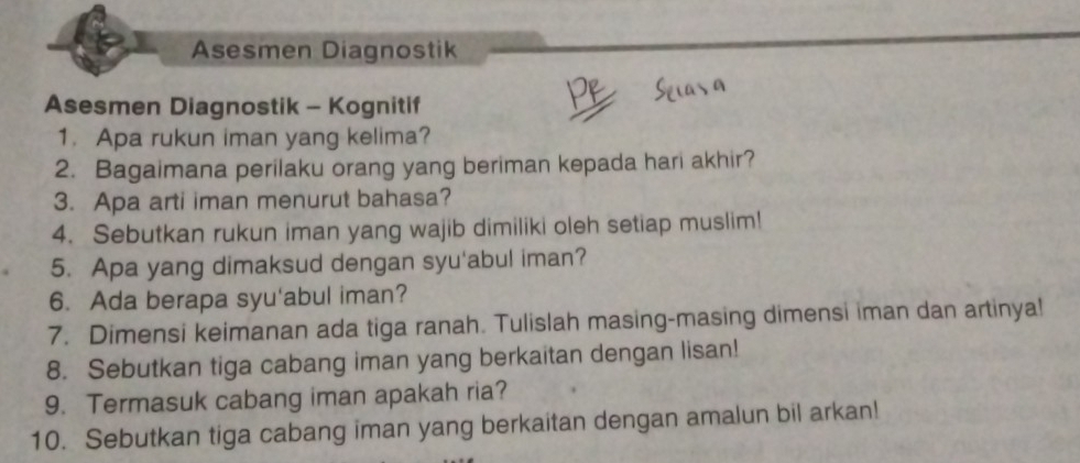 Asesmen Diagnostik 
Asesmen Diagnostik - Kognitif 
1. Apa rukun iman yang kelima? 
2. Bagaimana perilaku orang yang beriman kepada hari akhir? 
3. Apa arti iman menurut bahasa? 
4. Sebutkan rukun iman yang wajib dimiliki oleh setiap muslim! 
5. Apa yang dimaksud dengan syu'abul iman? 
6. Ada berapa syu'abul iman? 
7. Dimensi keimanan ada tiga ranah. Tulislah masing-masing dimensi iman dan artinya! 
8. Sebutkan tiga cabang iman yang berkaitan dengan lisan! 
9. Termasuk cabang iman apakah ria? 
10. Sebutkan tiga cabang iman yang berkaitan dengan amalun bil arkan!