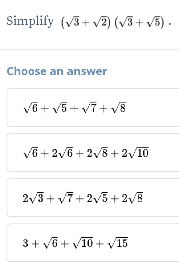 Simplify (sqrt(3)+sqrt(2))(sqrt(3)+sqrt(5)). 
Choose an answer
sqrt(6)+sqrt(5)+sqrt(7)+sqrt(8)
sqrt(6)+2sqrt(6)+2sqrt(8)+2sqrt(10)
2sqrt(3)+sqrt(7)+2sqrt(5)+2sqrt(8)
3+sqrt(6)+sqrt(10)+sqrt(15)