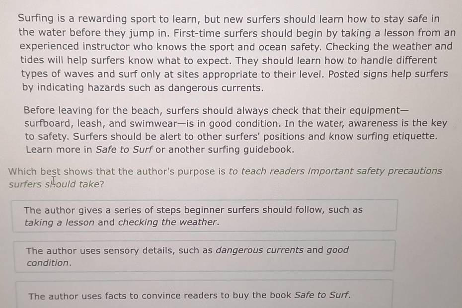 Surfing is a rewarding sport to learn, but new surfers should learn how to stay safe in
the water before they jump in. First-time surfers should begin by taking a lesson from an
experienced instructor who knows the sport and ocean safety. Checking the weather and
tides will help surfers know what to expect. They should learn how to handle different
types of waves and surf only at sites appropriate to their level. Posted signs help surfers
by indicating hazards such as dangerous currents.
Before leaving for the beach, surfers should always check that their equipment—
surfboard, leash, and swimwear—is in good condition. In the water, awareness is the key
to safety. Surfers should be alert to other surfers' positions and know surfing etiquette.
Learn more in Safe to Surf or another surfing guidebook.
Which best shows that the author's purpose is to teach readers important safety precautions
surfers should take?
The author gives a series of steps beginner surfers should follow, such as
taking a lesson and checking the weather.
The author uses sensory details, such as dangerous currents and good
condition.
The author uses facts to convince readers to buy the book Safe to Surf.