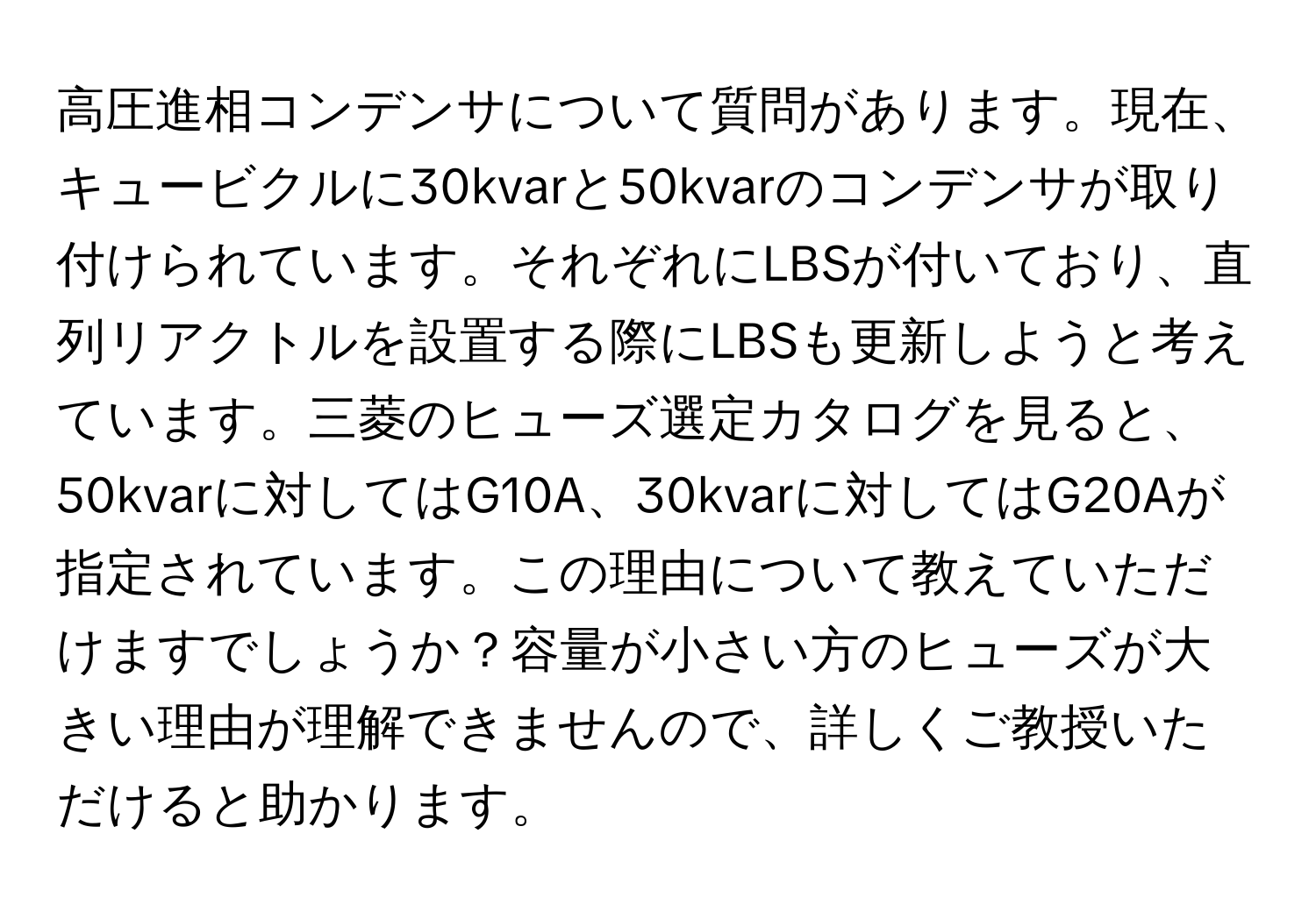 高圧進相コンデンサについて質問があります。現在、キュービクルに30kvarと50kvarのコンデンサが取り付けられています。それぞれにLBSが付いており、直列リアクトルを設置する際にLBSも更新しようと考えています。三菱のヒューズ選定カタログを見ると、50kvarに対してはG10A、30kvarに対してはG20Aが指定されています。この理由について教えていただけますでしょうか？容量が小さい方のヒューズが大きい理由が理解できませんので、詳しくご教授いただけると助かります。