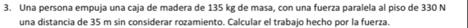 Una persona empuja una caja de madera de 135 kg de masa, con una fuerza paralela al piso de 330 N
una distancia de 35 m sin considerar rozamiento. Calcular el trabajo hecho por la fuerza.