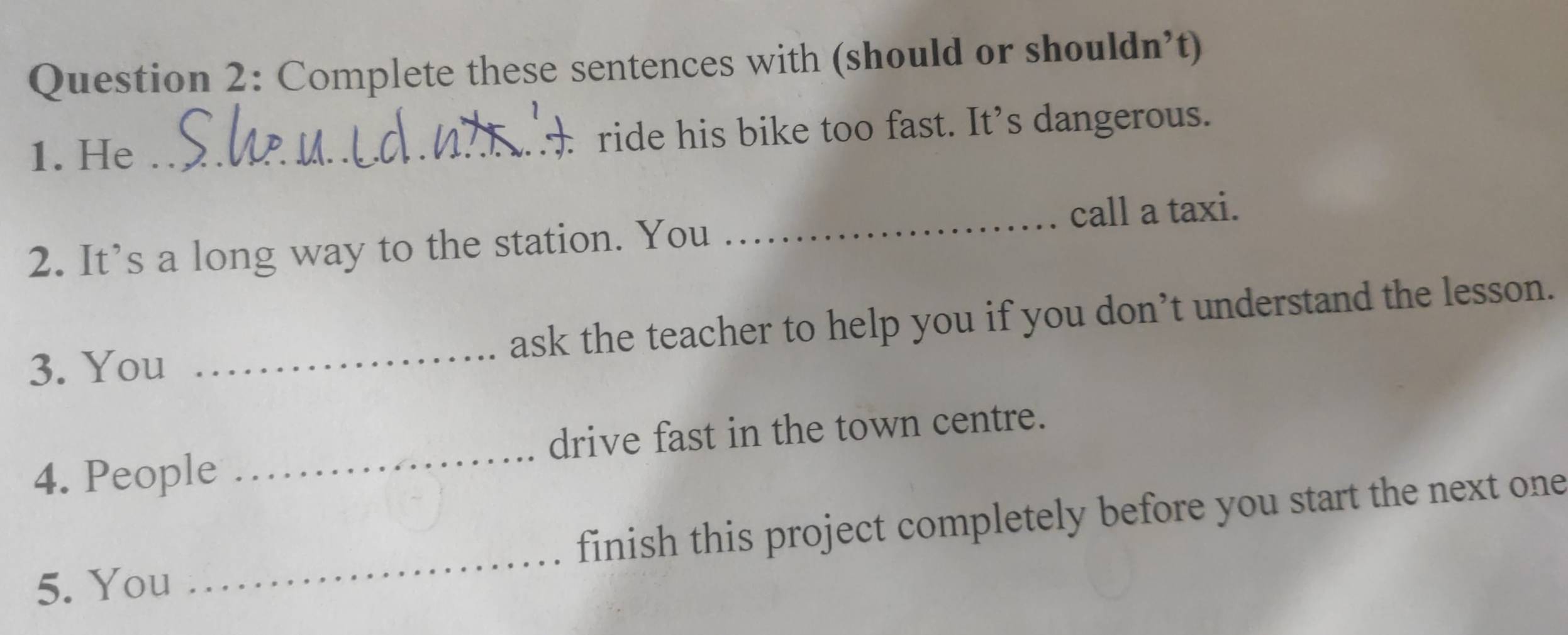 Complete these sentences with (should or shouldn’t) 
1. He _ ride his bike too fast. It’s dangerous. 
2. It’s a long way to the station. You _call a taxi. 
3. You _ask the teacher to help you if you don’t understand the lesson. 
drive fast in the town centre. 
4. People 
_ 
5. You _finish this project completely before you start the next one