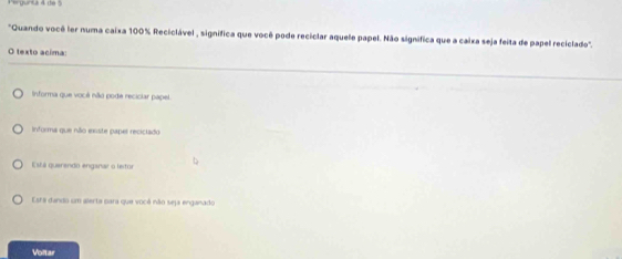 Perguntá 4 de :
"Quando você ler numa caixa 100% Reciclável , significa que você pode reciclar aquele papel. Não significa que a caixa seja feita de papel reciclado".
O texto acima:
Informa que você não pode reciciar papel
informa que não exste paper reciciado
Esti querando enganar o letor
Esta dando um alerta para que você não seja enganado
Voltar