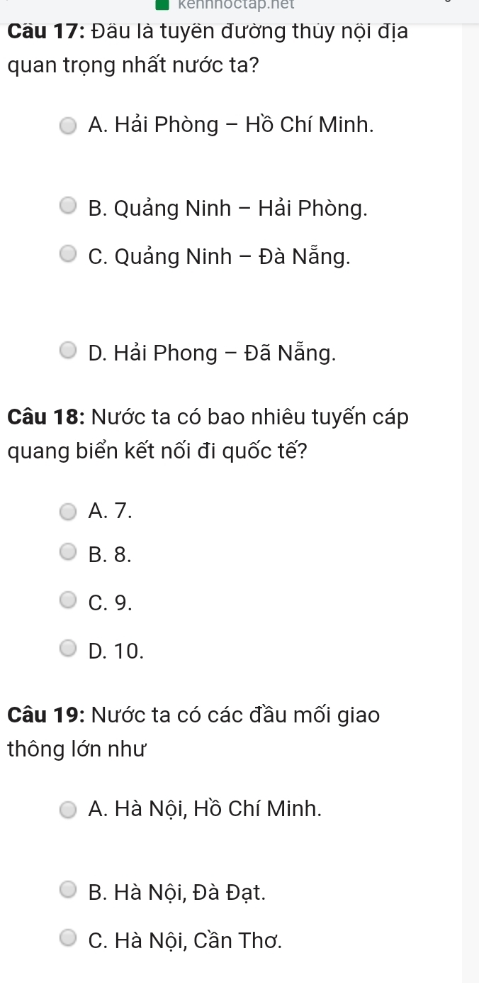 Kennnoctap.net
Cầu 17: Đầu là tuyên đường thủy nội địa
quan trọng nhất nước ta?
A. Hải Phòng - Hồ Chí Minh.
B. Quảng Ninh - Hải Phòng.
C. Quảng Ninh - Đà Nẵng.
D. Hải Phong - Đã Nẵng.
Câu 18: Nước ta có bao nhiêu tuyến cáp
quang biển kết nối đi quốc tế?
A. 7.
B. 8.
C. 9.
D. 10.
Câu 19: Nước ta có các đầu mối giao
thông lớn như
A. Hà Nội, Hồ Chí Minh.
B. Hà Nội, Đà Đạt.
C. Hà Nội, Cần Thơ.