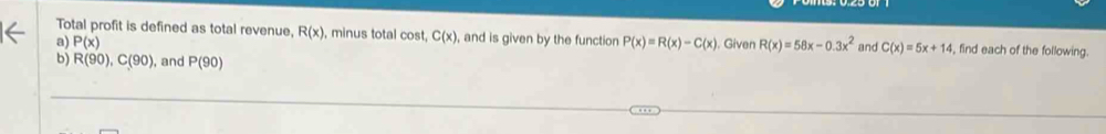 Total profit is defined as total revenue, R(x) , minus total cost, C(x) , and is given by the function 
a) P(x) P(x)=R(x)-C(x) Given R(x)=58x-0.3x^2 and C(x)=5x+14 , find each of the following. 
b) R(90), C(90) , and P(90)