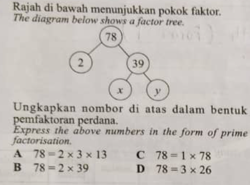 Rajah di bawah menunjukkan pokok faktor.
The diagram below shows a factor tree.
Ungkapkan nombor di atas dalam bentuk
pemfaktoran perdana.
Express the above numbers in the form of prime
factorisation.
A 78=2* 3* 13 C 78=1* 78
B 78=2* 39
D 78=3* 26